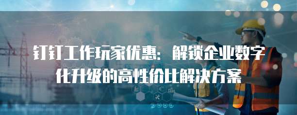 钉钉工作玩家优惠:解锁企业数字化升级的高性价比解决方案