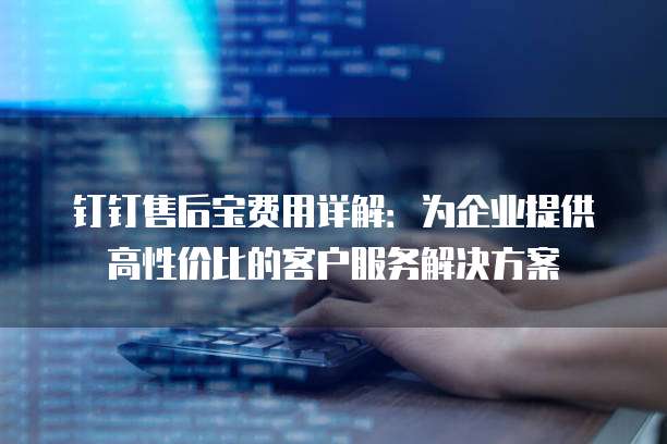 钉钉售后宝费用详解：为企业提供高性价比的客户服务解决方案