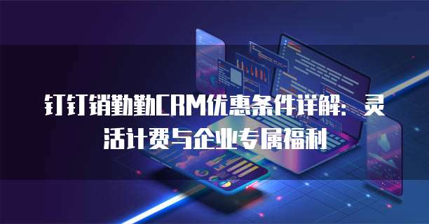钉钉销勤勤CRM优惠条件详解:灵活计费与企业专属福利