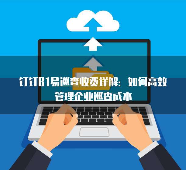 钉钉B1易巡查收费详解:如何高效管理企业巡查成本