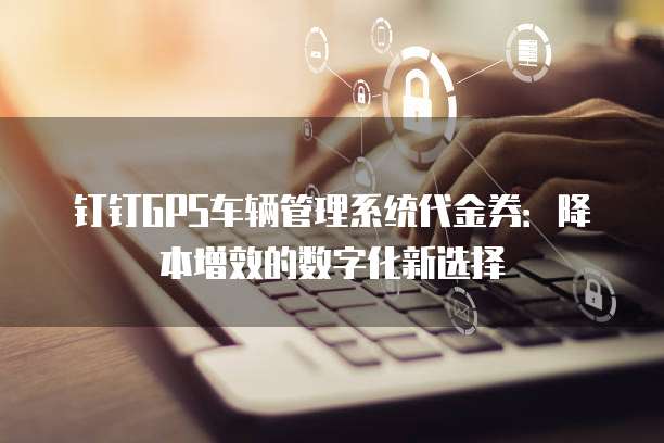 钉钉GPS车辆管理系统代金券:降本增效的数字化新选择