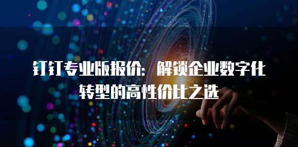 钉钉专业版报价：解锁企业数字化转型的高性价比之选