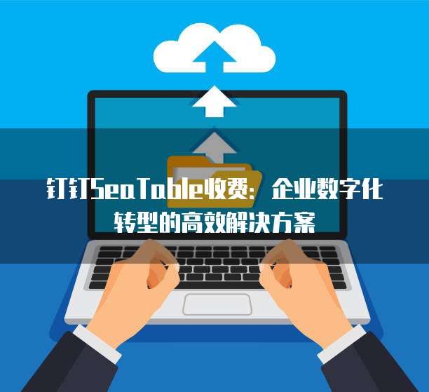 钉钉SeaTable收费:企业数字化转型的高效解决方案