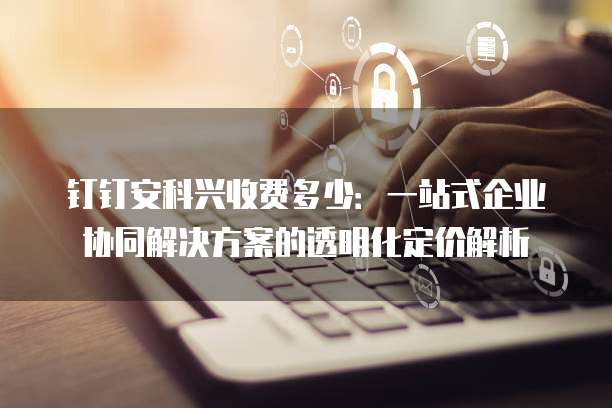 钉钉安科兴收费多少:一站式企业协同解决方案的透明化定价解析