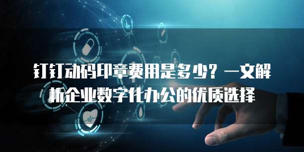 钉钉动码印章费用是多少?一文解析企业数字化办公的优质选择