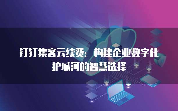 钉钉集客云续费:构建企业数字化护城河的智慧选择