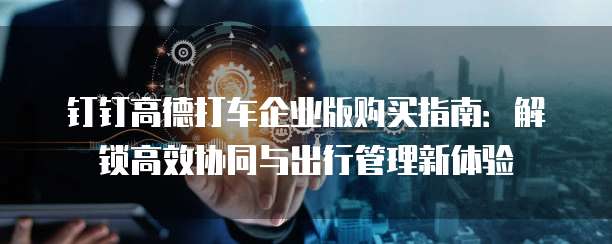 钉钉高德打车企业版购买指南:解锁高效协同与出行管理新体验