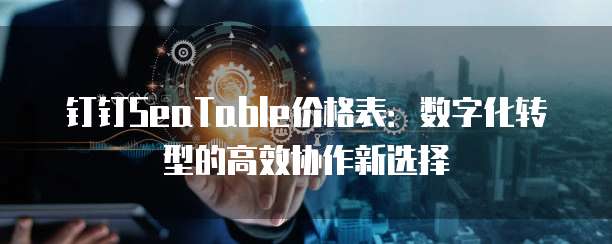 钉钉SeaTable价格表:数字化转型的高效协作新选择