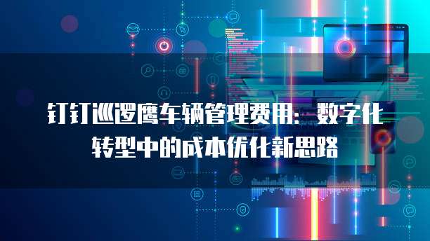 钉钉巡逻鹰车辆管理费用:数字化转型中的成本优化新思路