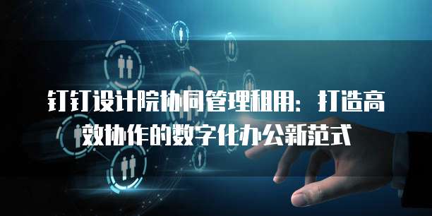 钉钉设计院协同管理租用:打造高效协作的数字化办公新范式