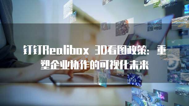 钉钉Realibox 3D看图政策:重塑企业协作的可视化未来