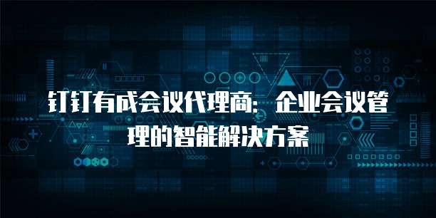 钉钉有成会议代理商:企业会议管理的智能解决方案