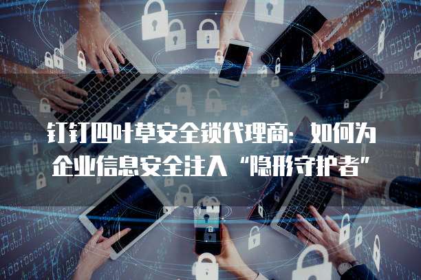 钉钉四叶草安全锁代理商：如何为企业信息安全注入&ldquo;隐形守护者&rdquo;