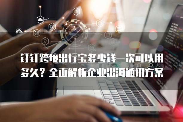 钉钉跨境出行宝多少钱一次可以用多久?全面解析企业出海通讯方案