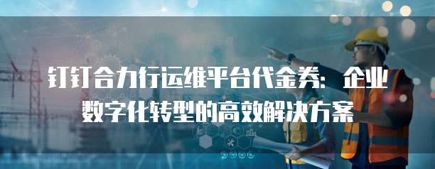 钉钉合力行运维平台代金券:企业数字化转型的高效解决方案