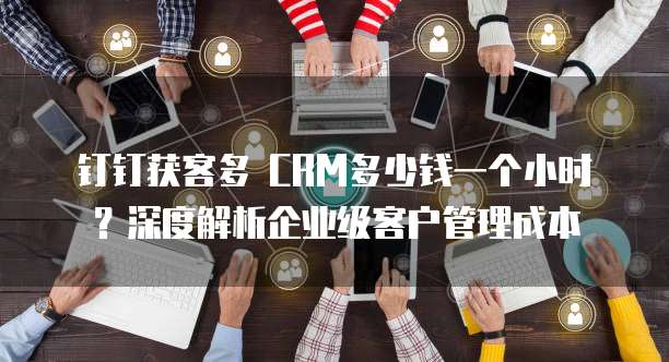 钉钉获客多 CRM多少钱一个小时?深度解析企业级客户管理成本