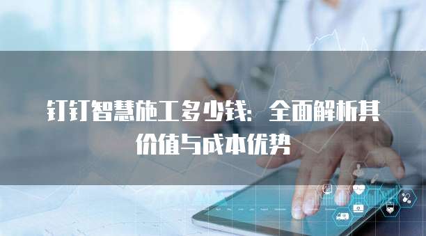 钉钉智慧施工多少钱：全面解析其价值与成本优势
