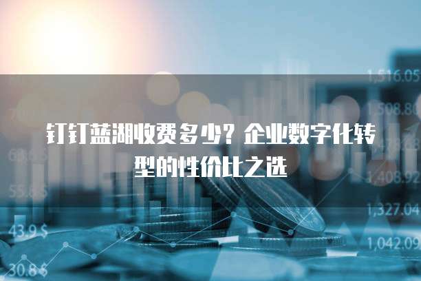 钉钉蓝湖收费多少?企业数字化转型的性价比之选