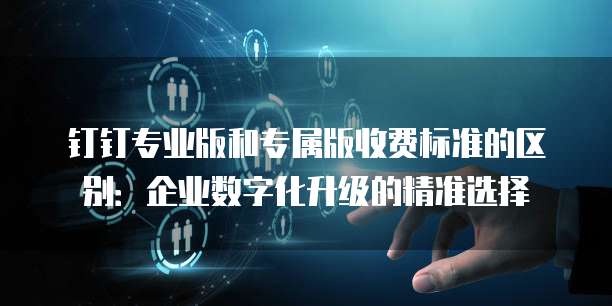 钉钉专业版和专属版收费标准的区别:企业数字化升级的精准选择