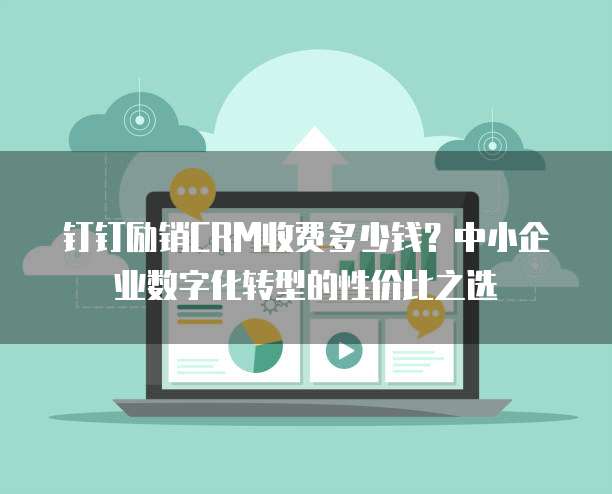 钉钉励销CRM收费多少钱?中小企业数字化转型的性价比之选