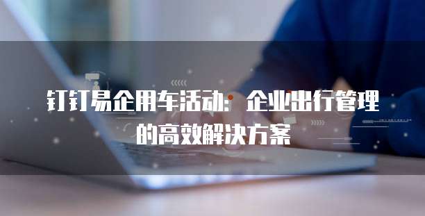 钉钉易企用车活动:企业出行管理的高效解决方案