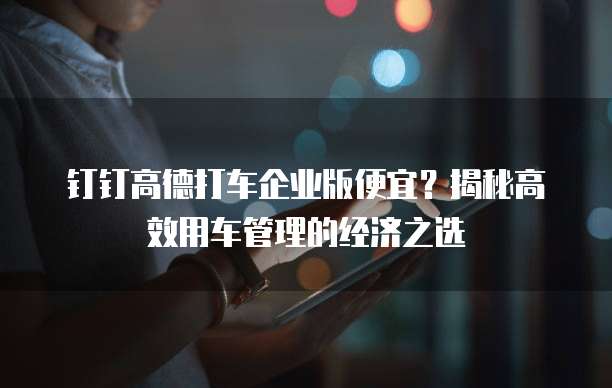 钉钉高德打车企业版便宜?揭秘高效用车管理的经济之选
