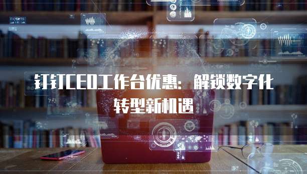 钉钉CEO工作台优惠:解锁数字化转型新机遇