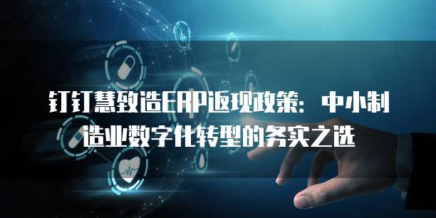 钉钉慧致造ERP返现政策:中小制造业数字化转型的务实之选