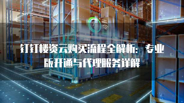 钉钉楼资云购买流程全解析:专业版开通与代理服务详解