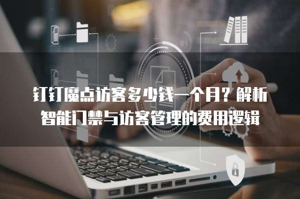 钉钉魔点访客多少钱一个月?解析智能门禁与访客管理的费用逻辑