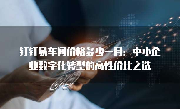 钉钉易车间价格多少一月:中小企业数字化转型的高性价比之选