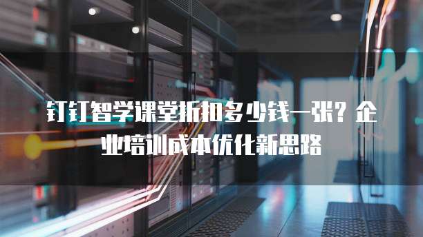 钉钉智学课堂折扣多少钱一张?企业培训成本优化新思路