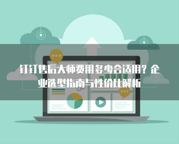 钉钉售后大师费用多少合适用?企业选型指南与性价比解析