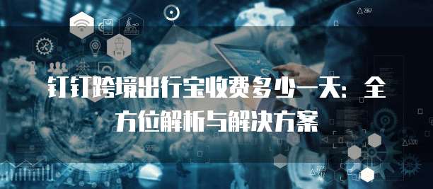 钉钉跨境出行宝收费多少一天：全方位解析与解决方案