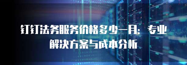 钉钉法务服务价格多少一月：专业解决方案与成本分析
