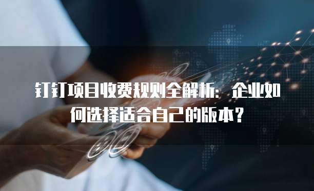 钉钉项目收费规则全解析:企业如何选择适合自己的版本?