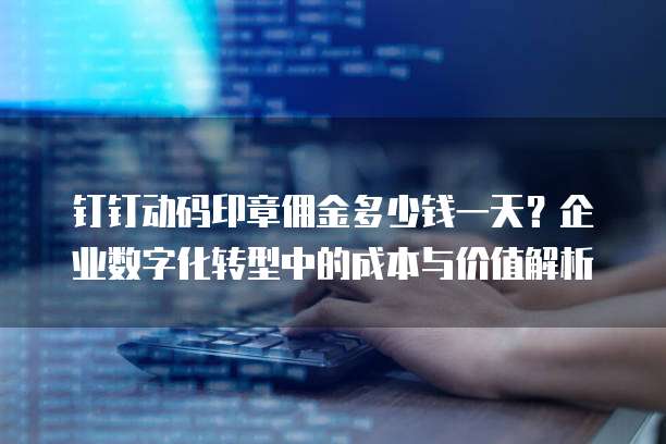 钉钉动码印章佣金多少钱一天?企业数字化转型中的成本与价值解析