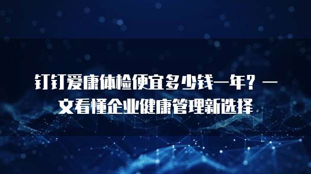 钉钉爱康体检便宜多少钱一年?一文看懂企业健康管理新选择