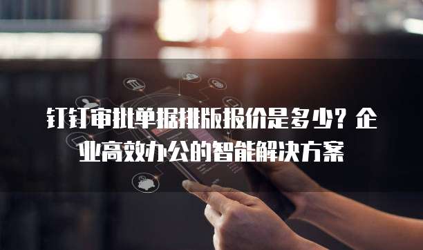 钉钉审批单据排版报价是多少?企业高效办公的智能解决方案