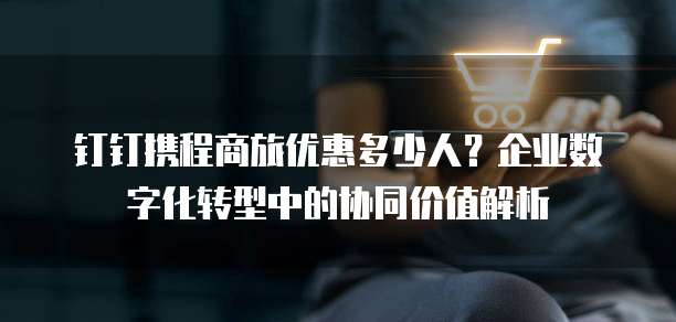 钉钉携程商旅优惠多少人?企业数字化转型中的协同价值解析