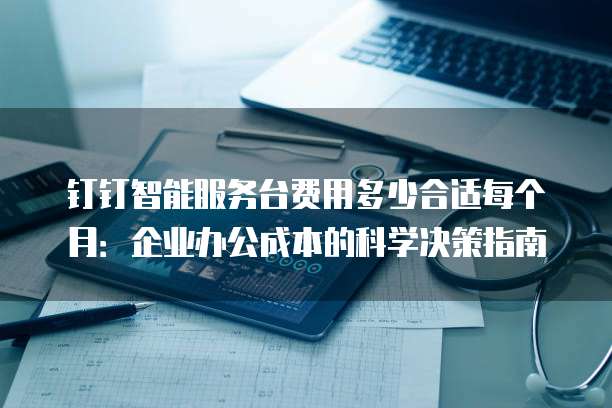 钉钉智能服务台费用多少合适每个月：企业办公成本的科学决策指南