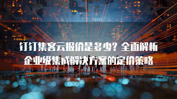 钉钉集客云报价是多少?全面解析企业级集成解决方案的定价策略