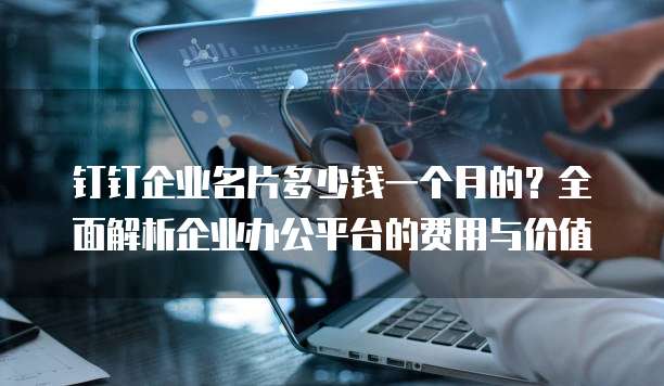 钉钉企业名片多少钱一个月的?全面解析企业办公平台的费用与价值