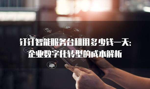 钉钉智能服务台租用多少钱一天:企业数字化转型的成本解析