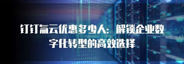 钉钉氚云优惠多少人：解锁企业数字化转型的高效选择