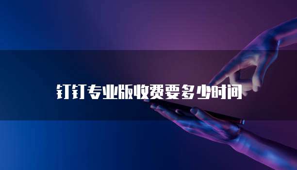 钉钉专业版收费要多少时间