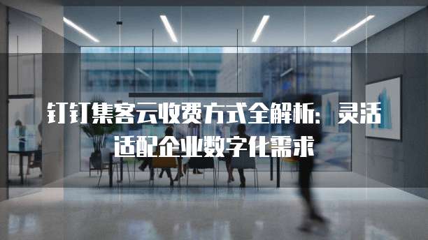 钉钉集客云收费方式全解析:灵活适配企业数字化需求