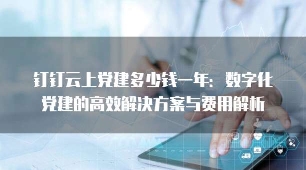 钉钉云上党建多少钱一年：数字化党建的高效解决方案与费用解析