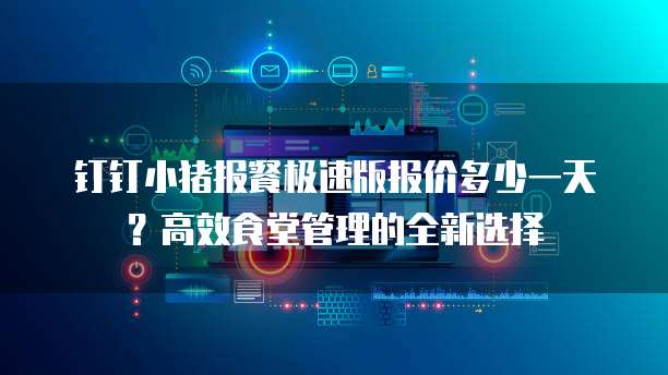 钉钉小猪报餐极速版报价多少一天?高效食堂管理的全新选择