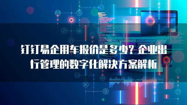 钉钉易企用车报价是多少?企业出行管理的数字化解决方案解析